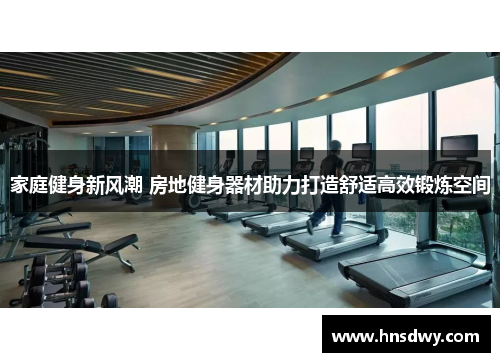 家庭健身新风潮 房地健身器材助力打造舒适高效锻炼空间