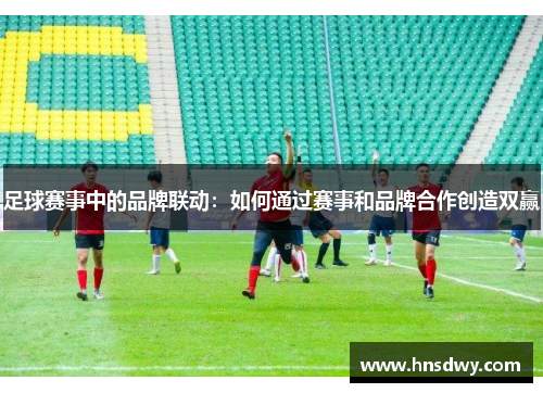 足球赛事中的品牌联动：如何通过赛事和品牌合作创造双赢